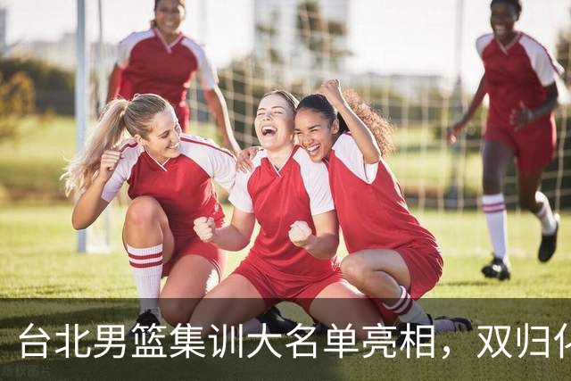 台北男篮集训大名单亮相，双归化球员加盟，中国男篮面临强敌考验